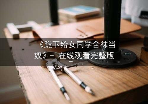 《跪下给女同学含袜当奴》- 在线观看完整版 - 揭开校园霸凌背后的扭曲真相