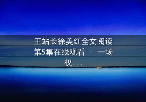 王站长徐美红全文阅读第5集在线观看 - 一场权力与情感的致命博弈