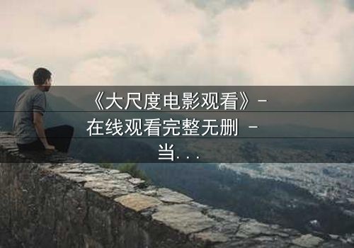 《大尺度电影观看》- 在线观看完整无删 - 当欲望撕裂人性,谁在黑暗中窥视真相?