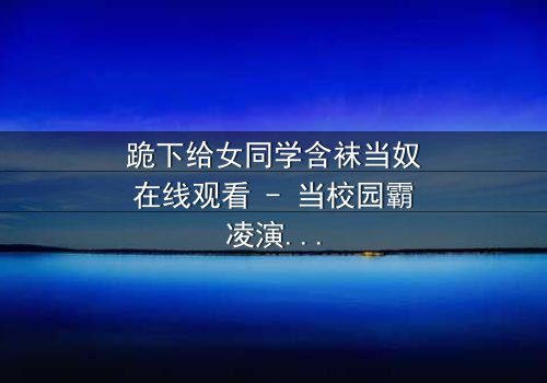 跪下给女同学含袜当奴在线观看 - 当校园霸凌演变成扭曲的奴役游戏