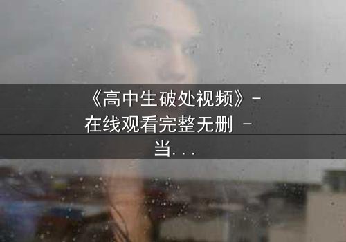 《高中生破处视频》- 在线观看完整无删 - 当青春的秘密被镜头撕裂
