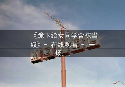 《跪下给女同学含袜当奴》- 在线观看 - 一场扭曲青春的救赎之旅