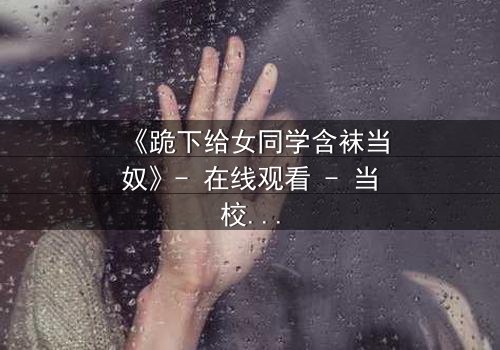 《跪下给女同学含袜当奴》- 在线观看 - 当校园霸凌遇上扭曲的救赎