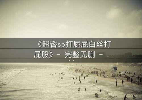 《翘臀sp打屁屁白丝打屁股》- 完整无删 - 揭开禁忌之恋的隐秘风暴