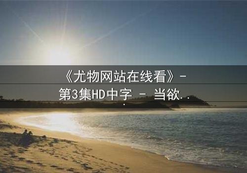 《尤物网站在线看》- 第3集HD中字 - 当欲望与真相交织,谁在幕后操控一切?