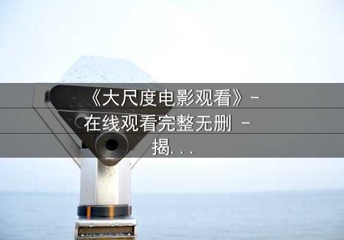 《大尺度电影观看》- 在线观看完整无删 - 揭开人性最赤裸的真相