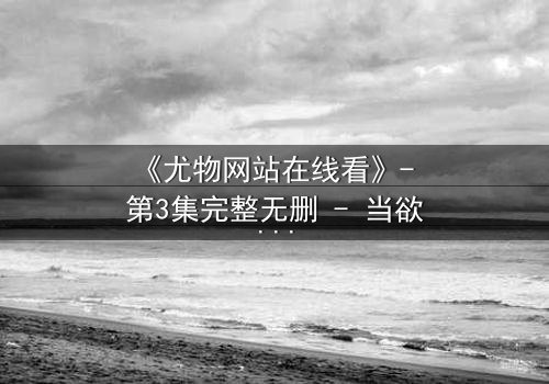 《尤物网站在线看》- 第3集完整无删 - 当欲望与真相交织,谁在幕后操控一切?