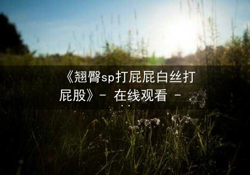 《翘臀sp打屁屁白丝打屁股》- 在线观看 - 当禁忌欲望遇上隐秘惩罚