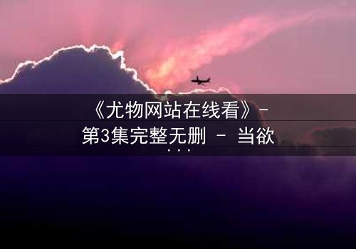 《尤物网站在线看》- 第3集完整无删 - 当欲望与真相在屏幕前交织