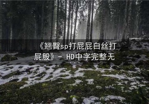 《翘臀sp打屁屁白丝打屁股》- HD中字完整无删 - 一场禁忌的惩罚与救赎