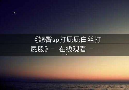 《翘臀sp打屁屁白丝打屁股》- 在线观看 - 一场禁忌与救赎的激情碰撞