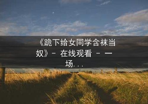 《跪下给女同学含袜当奴》- 在线观看 - 一场校园霸凌下的扭曲救赎