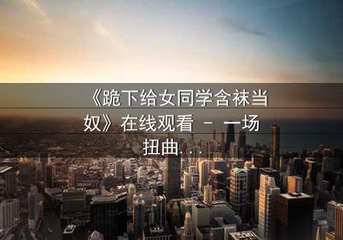 《跪下给女同学含袜当奴》在线观看 - 一场扭曲青春的救赎之旅