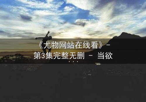 《尤物网站在线看》- 第3集完整无删 - 当欲望与救赎交织,谁将坠入深渊?