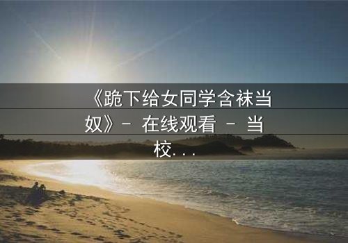 《跪下给女同学含袜当奴》- 在线观看 - 当校园霸凌遇上扭曲的救赎