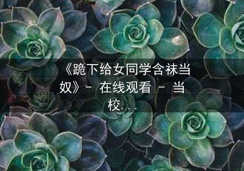 《跪下给女同学含袜当奴》- 在线观看 - 当校园霸凌的阴影下,隐藏着扭曲的救赎