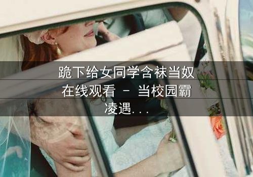 跪下给女同学含袜当奴在线观看 - 当校园霸凌遇上扭曲的救赎之路