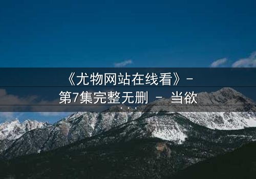 《尤物网站在线看》- 第7集完整无删 - 当欲望撕开伪装,谁在幕后操控一切?