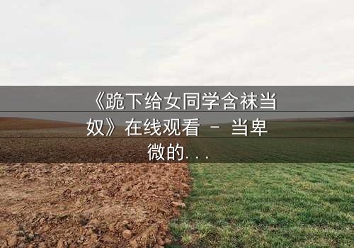 《跪下给女同学含袜当奴》在线观看 - 当卑微的奴役揭开青春的残酷真相