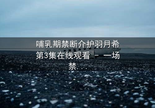 哺乳期禁断介护羽月希第3集在线观看 - 一场禁忌之恋的终极考验