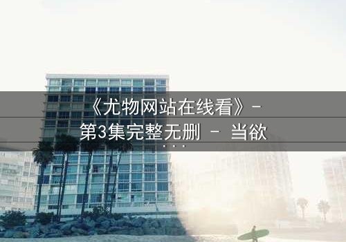 《尤物网站在线看》- 第3集完整无删 - 当欲望与真相交织,谁在幕后操控一切?