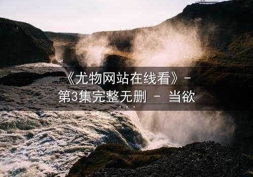 《尤物网站在线看》- 第3集完整无删 - 当欲望与真相交织,谁能全身而退?