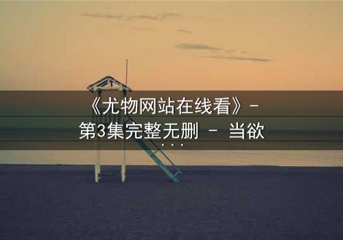 《尤物网站在线看》- 第3集完整无删 - 当欲望与真相交织,谁能全身而退?