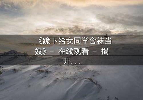 《跪下给女同学含袜当奴》- 在线观看 - 揭开校园霸凌背后的扭曲真相