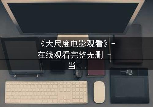 《大尺度电影观看》- 在线观看完整无删 - 当欲望撕裂道德的边界