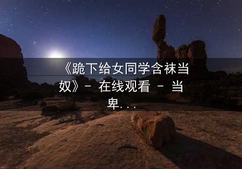 《跪下给女同学含袜当奴》- 在线观看 - 当卑微的奴役遇上扭曲的爱恨