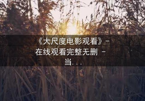 《大尺度电影观看》- 在线观看完整无删 - 当禁忌被打破,真相浮出水面