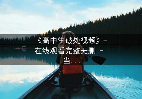 《高中生破处视频》- 在线观看完整无删 - 当青春的秘密被镜头撕裂
