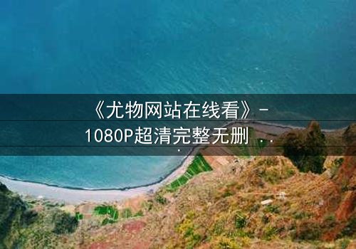 《尤物网站在线看》- 1080P超清完整无删 - 当欲望与救赎交织,谁能全身而退?