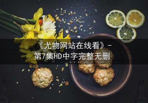 《尤物网站在线看》- 第7集HD中字完整无删 - 当欲望与救赎在暗网交织