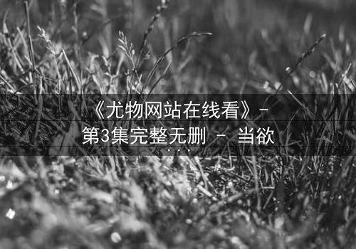 《尤物网站在线看》- 第3集完整无删 - 当欲望与真相交织,谁能全身而退?