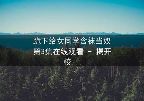 跪下给女同学含袜当奴第3集在线观看 - 揭开校园霸凌背后的惊人真相