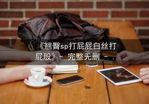 《翘臀sp打屁屁白丝打屁股》- 完整无删 - 揭开禁忌之恋的隐秘风暴