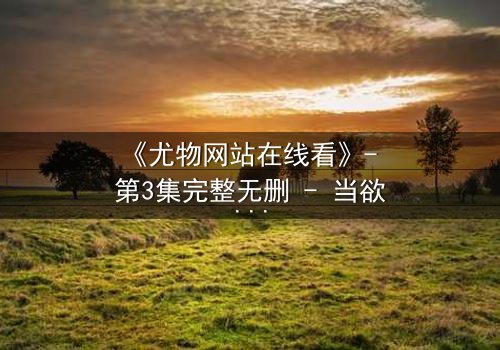 《尤物网站在线看》- 第3集完整无删 - 当欲望撕开伪装,谁在幕后操控一切?