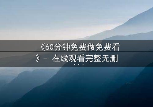 《60分钟免费做免费看》- 在线观看完整无删 - 揭开隐藏的真相,你敢点开吗?