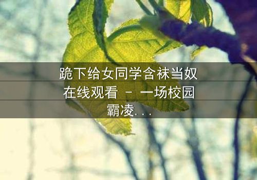 跪下给女同学含袜当奴在线观看 - 一场校园霸凌的黑暗反转,你敢直面吗?