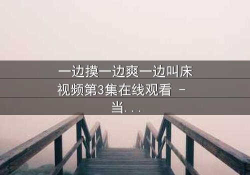 一边摸一边爽一边叫床视频第3集在线观看 - 当禁忌欲望撕裂伦理边界