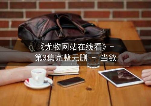 《尤物网站在线看》- 第3集完整无删 - 当欲望与真相交织,谁才是最后的赢家?