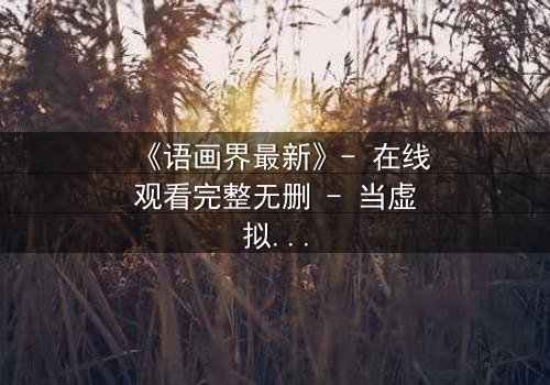 《语画界最新》- 在线观看完整无删 - 当虚拟世界吞噬现实,谁将主宰命运?