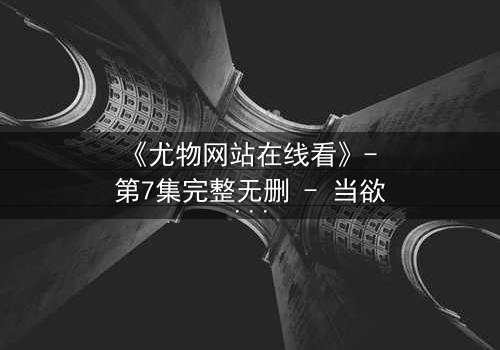 《尤物网站在线看》- 第7集完整无删 - 当欲望与救赎在午夜交织