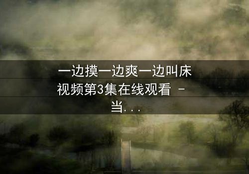 一边摸一边爽一边叫床视频第3集在线观看 - 当禁忌欲望撕裂理智的伪装