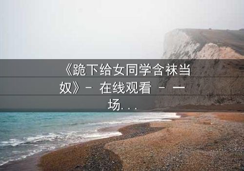 《跪下给女同学含袜当奴》- 在线观看 - 一场校园霸凌的隐秘真相