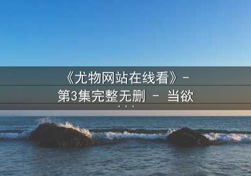 《尤物网站在线看》- 第3集完整无删 - 当欲望与救赎交织,谁能全身而退?