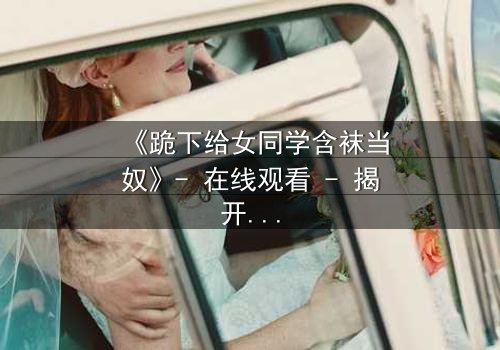 《跪下给女同学含袜当奴》- 在线观看 - 揭开校园霸凌背后的扭曲人性