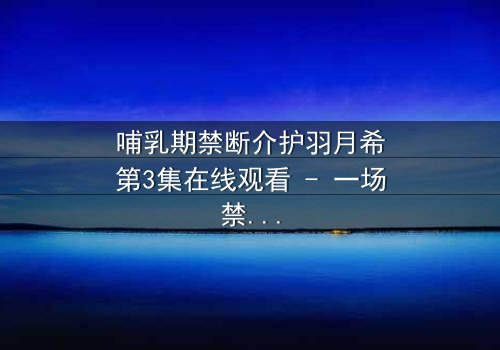 哺乳期禁断介护羽月希第3集在线观看 - 一场禁忌之恋的终极考验
