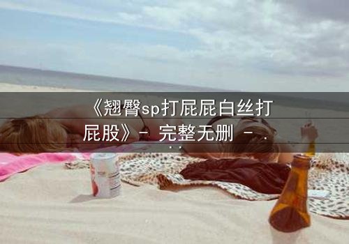 《翘臀sp打屁屁白丝打屁股》- 完整无删 - 一场禁忌与救赎的激情碰撞